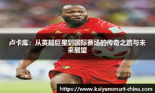 卢卡库：从英超巨星到国际赛场的传奇之路与未来展望