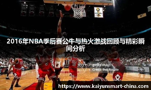 2016年NBA季后赛公牛与热火激战回顾与精彩瞬间分析